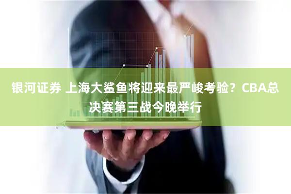 银河证券 上海大鲨鱼将迎来最严峻考验？CBA总决赛第三战今晚举行