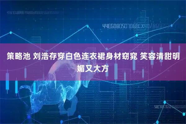 策略池 刘浩存穿白色连衣裙身材窈窕 笑容清甜明媚又大方