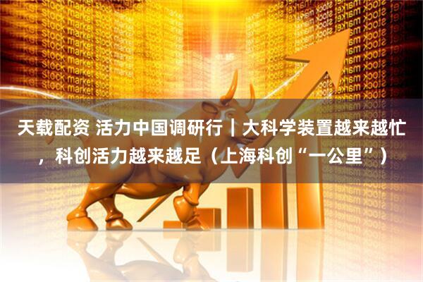 天载配资 活力中国调研行｜大科学装置越来越忙，科创活力越来越足（上海科创“一公里”）