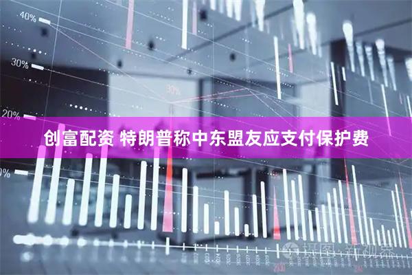 创富配资 特朗普称中东盟友应支付保护费