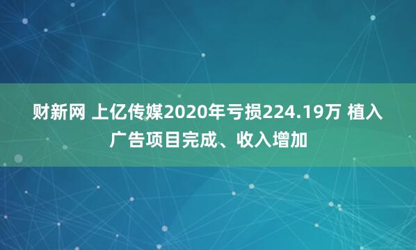 财新网 上亿传媒2020年亏损224.19万 植入广告项目完成、收入增加