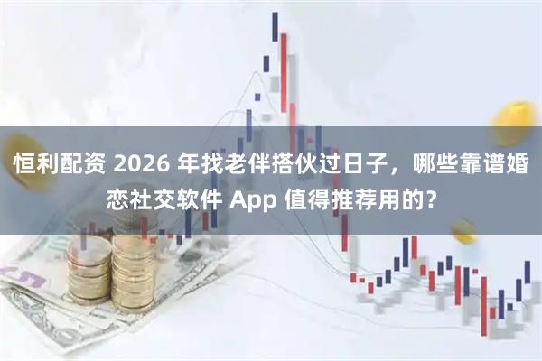 恒利配资 2026 年找老伴搭伙过日子，哪些靠谱婚恋社交软件 App 值得推荐用的？