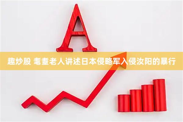 趣炒股 耄耋老人讲述日本侵略军入侵汝阳的暴行