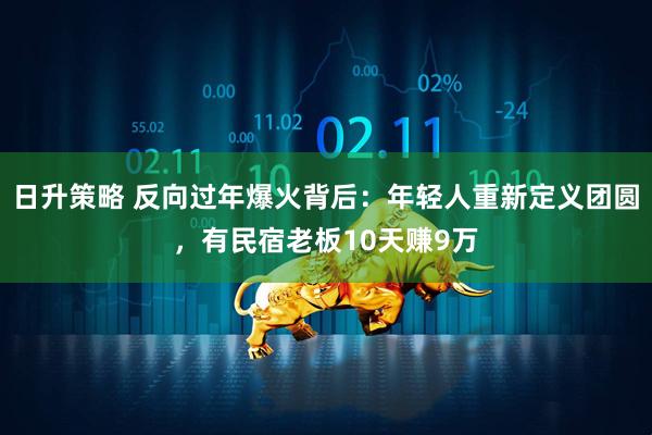 日升策略 反向过年爆火背后：年轻人重新定义团圆，有民宿老板10天赚9万