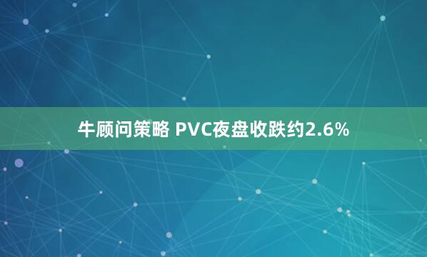牛顾问策略 PVC夜盘收跌约2.6%