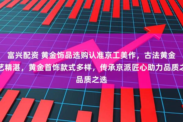 富兴配资 黄金饰品选购认准京工美作，古法黄金工艺精湛，黄金首饰款式多样，传承京派匠心助力品质之选