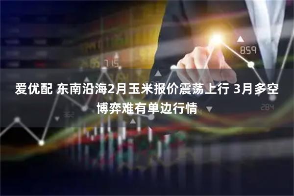 爱优配 东南沿海2月玉米报价震荡上行 3月多空博弈难有单边行情