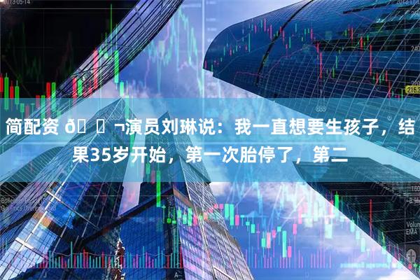 简配资 🌬演员刘琳说：我一直想要生孩子，结果35岁开始，第一次胎停了，第二