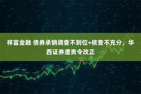 祥富金融 债券承销调查不到位+核查不充分，华西证券遭责令改正