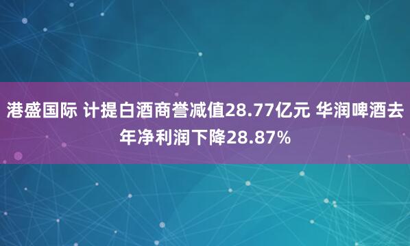 港盛国际 计提白酒商誉减值28.77亿元 华润啤酒去年净利润下降28.87%