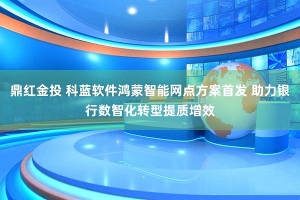 鼎红金投 科蓝软件鸿蒙智能网点方案首发 助力银行数智化转型提质增效