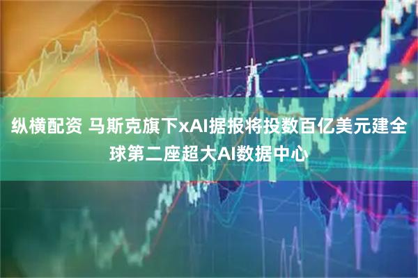纵横配资 马斯克旗下xAI据报将投数百亿美元建全球第二座超大AI数据中心