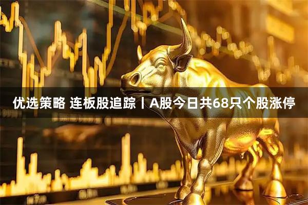 优选策略 连板股追踪丨A股今日共68只个股涨停
