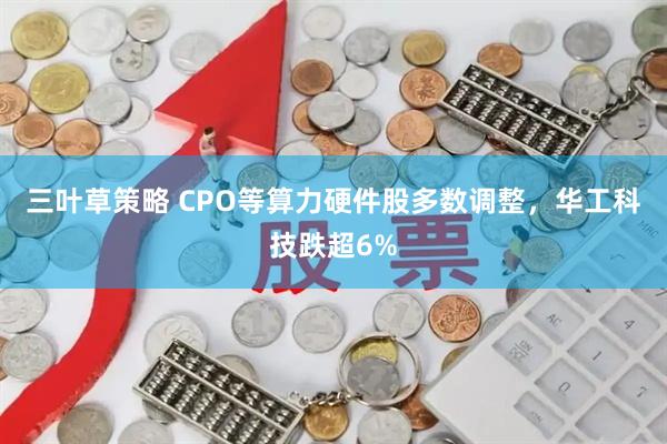 三叶草策略 CPO等算力硬件股多数调整，华工科技跌超6%