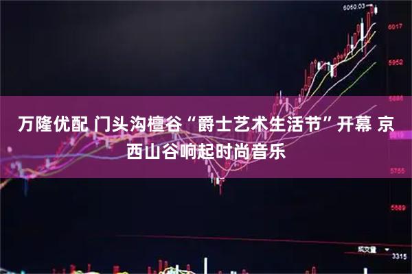 万隆优配 门头沟檀谷“爵士艺术生活节”开幕 京西山谷响起时尚音乐