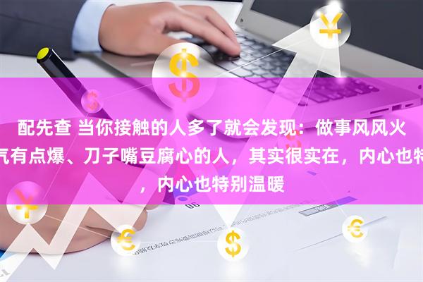 配先查 当你接触的人多了就会发现：做事风风火火、脾气有点爆、刀子嘴豆腐心的人，其实很实在，内心也特别温暖