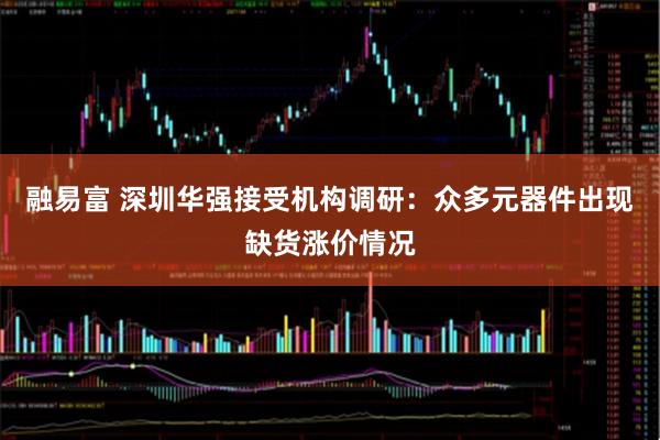 融易富 深圳华强接受机构调研：众多元器件出现缺货涨价情况