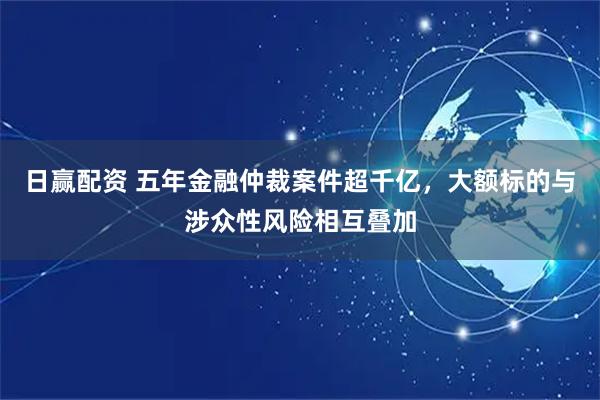 日赢配资 五年金融仲裁案件超千亿，大额标的与涉众性风险相互叠加