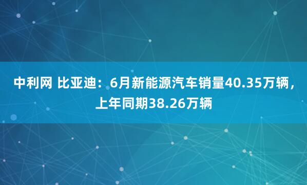 中利网 比亚迪：6月新能源汽车销量40.35万辆，上年同期38.26万辆