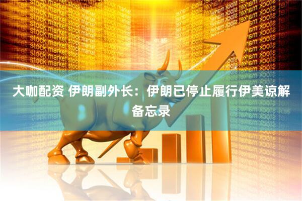 大咖配资 伊朗副外长：伊朗已停止履行伊美谅解备忘录