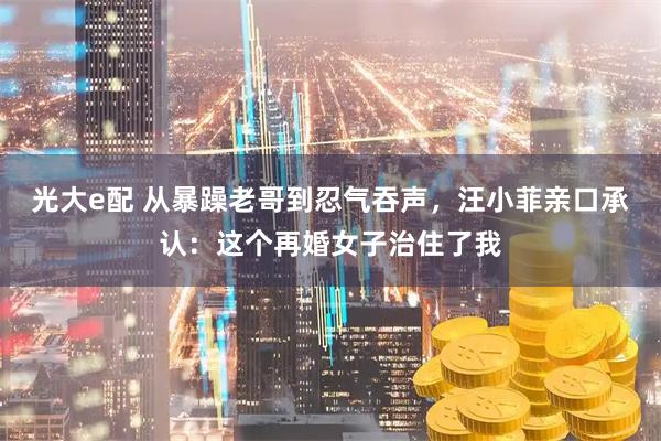 光大e配 从暴躁老哥到忍气吞声，汪小菲亲口承认：这个再婚女子治住了我