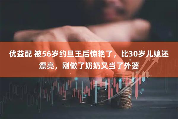 优益配 被56岁约旦王后惊艳了，比30岁儿媳还漂亮，刚做了奶奶又当了外婆