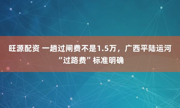 旺源配资 一趟过闸费不是1.5万，广西平陆运河“过路费”标准明确