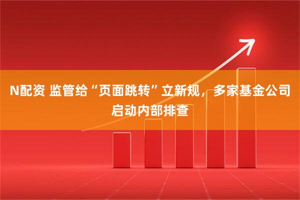 N配资 监管给“页面跳转”立新规，多家基金公司启动内部排查